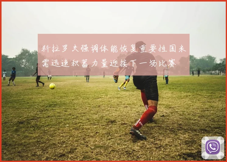 科拉罗夫强调体能恢复重要性国米需迅速积蓄力量迎接下一场比赛