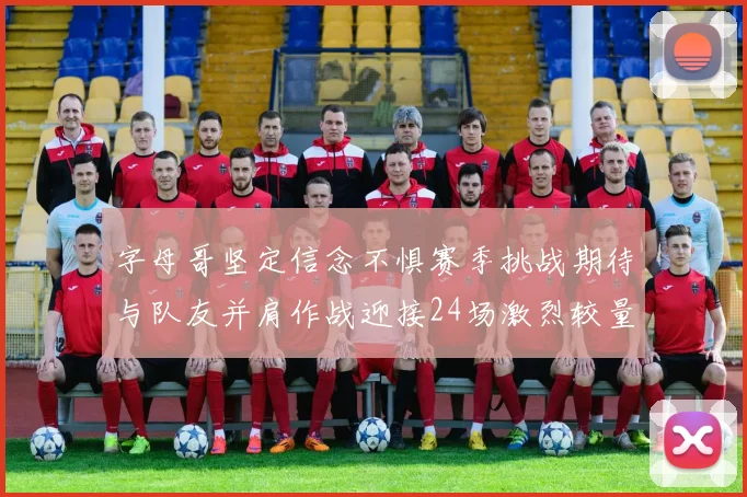 字母哥坚定信念不惧赛季挑战期待与队友并肩作战迎接24场激烈较量