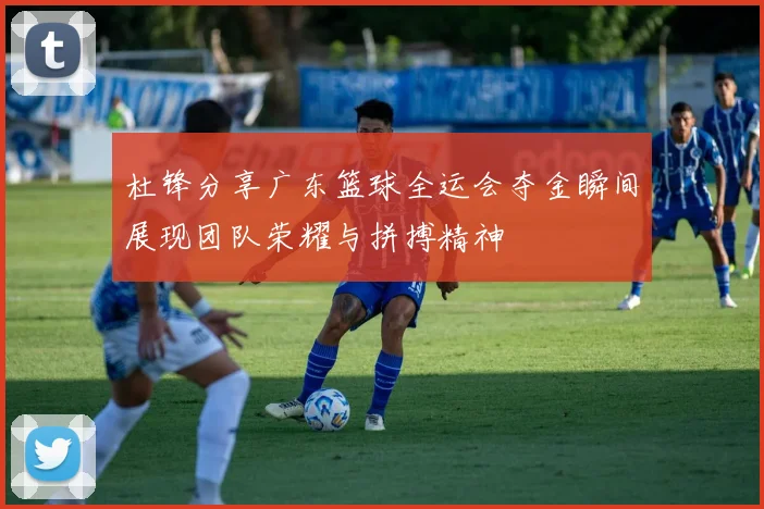 杜锋分享广东篮球全运会夺金瞬间展现团队荣耀与拼搏精神