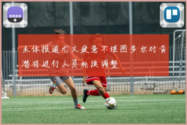 米体报道尤文疲惫不堪图多尔对黄潜将进行人员轮换调整