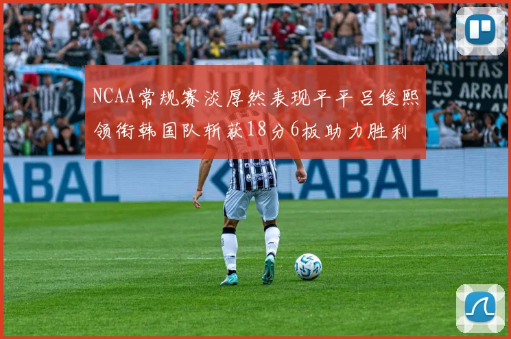 NCAA常规赛淡厚然表现平平吕俊熙领衔韩国队斩获18分6板助力胜利