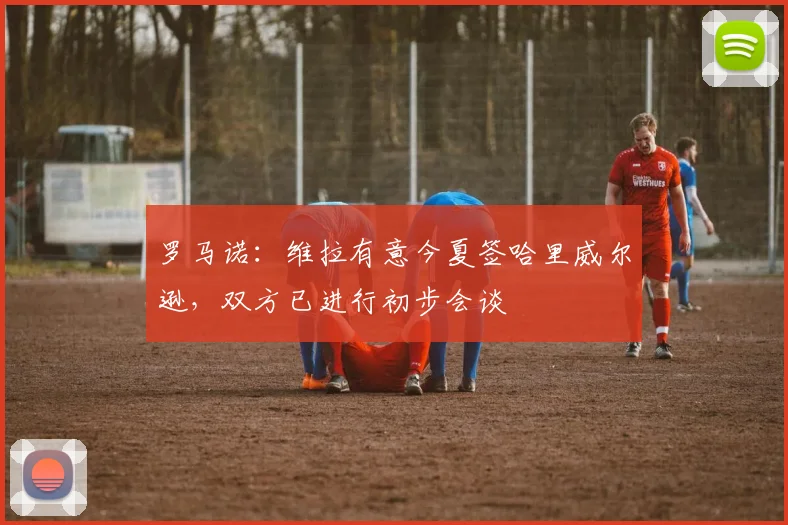 罗马诺：维拉有意今夏签哈里威尔逊，双方已进行初步会谈