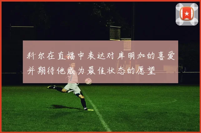 科尔在直播中表达对库明加的喜爱并期待他成为最佳状态的愿望