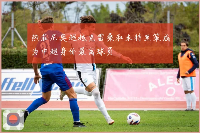 热菲尼奥超越克雷桑和米特里策成为中超身价最高球员