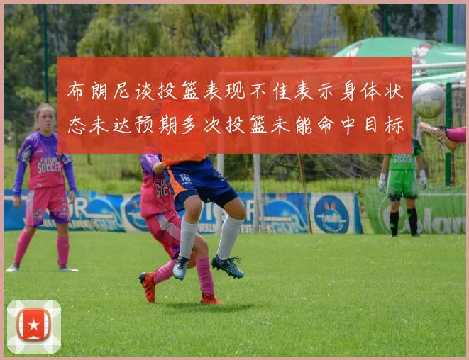 布朗尼谈投篮表现不佳表示身体状态未达预期多次投篮未能命中目标