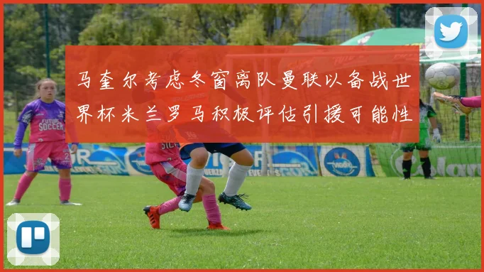 马奎尔考虑冬窗离队曼联以备战世界杯米兰罗马积极评估引援可能性