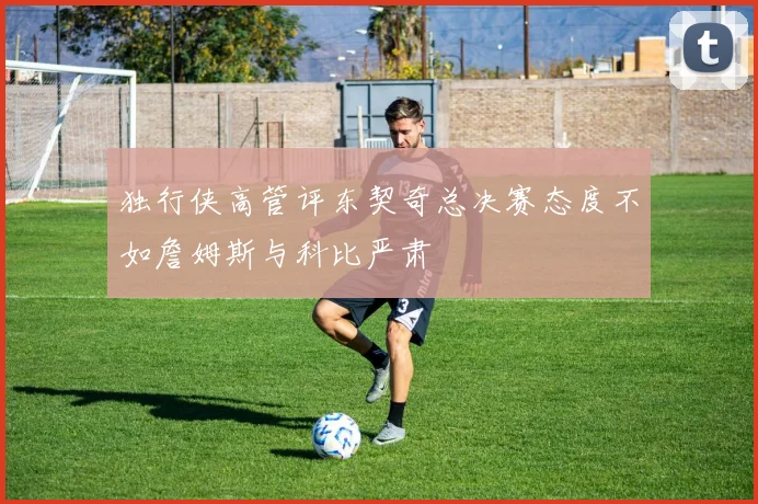 独行侠高管评东契奇总决赛态度不如詹姆斯与科比严肃