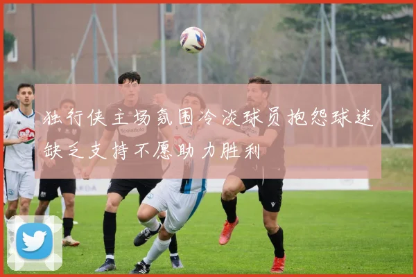 独行侠主场氛围冷淡球员抱怨球迷缺乏支持不愿助力胜利