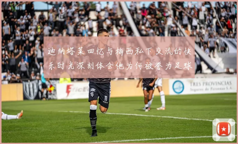 迪纳塔莱回忆与梅西私下交流的快乐时光深刻体会他为何被誉为足球历史最佳