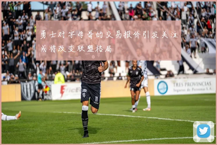 勇士对字母哥的交易报价引发关注或将改变联盟格局