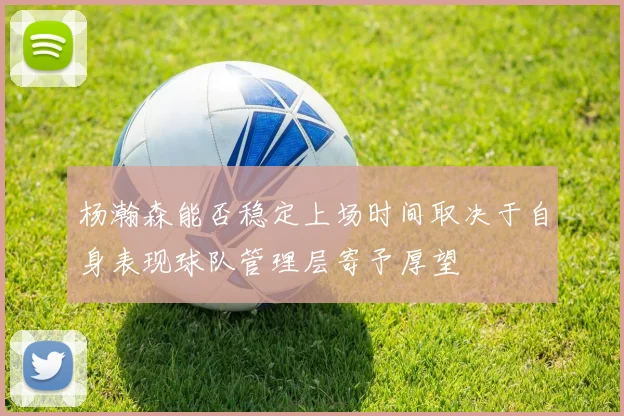 杨瀚森能否稳定上场时间取决于自身表现球队管理层寄予厚望