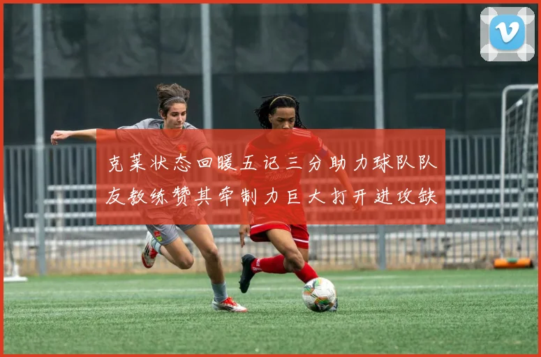 克莱状态回暖五记三分助力球队队友教练赞其牵制力巨大打开进攻缺口