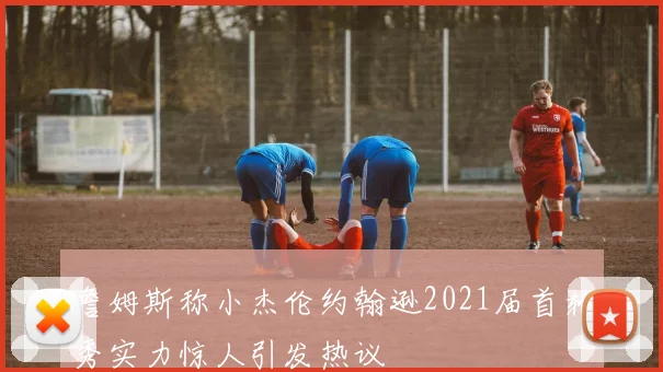 詹姆斯称小杰伦约翰逊2021届首轮秀实力惊人引发热议