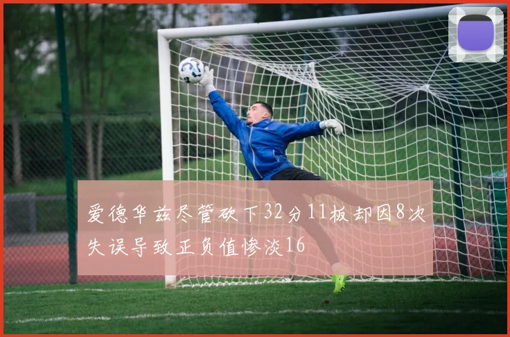 爱德华兹尽管砍下32分11板却因8次失误导致正负值惨淡16