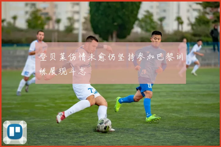登贝莱伤情未愈仍坚持参加巴黎训练展现斗志