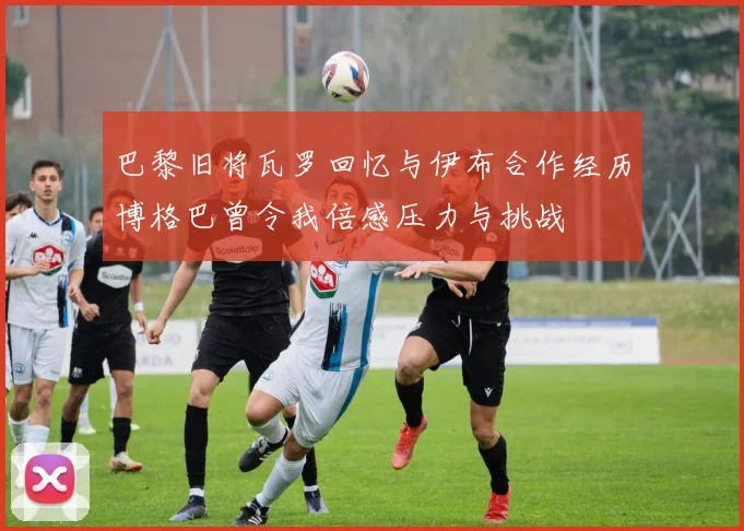 巴黎旧将瓦罗回忆与伊布合作经历博格巴曾令我倍感压力与挑战