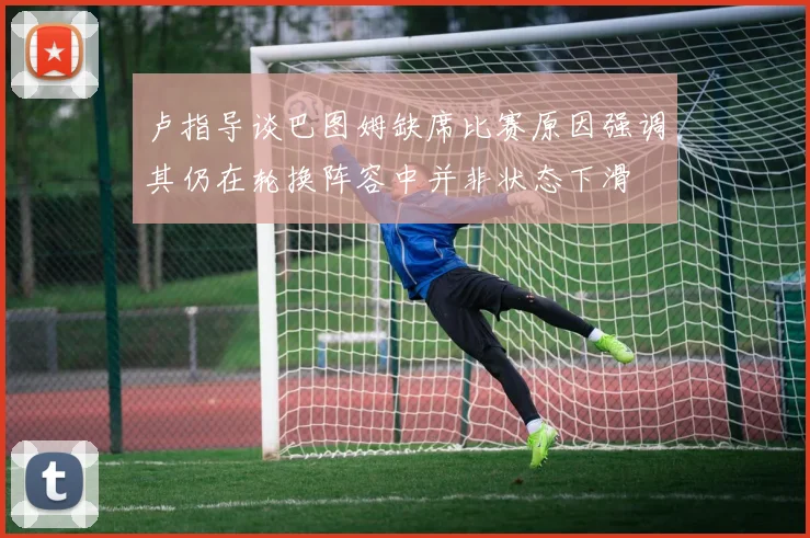 卢指导谈巴图姆缺席比赛原因强调其仍在轮换阵容中并非状态下滑