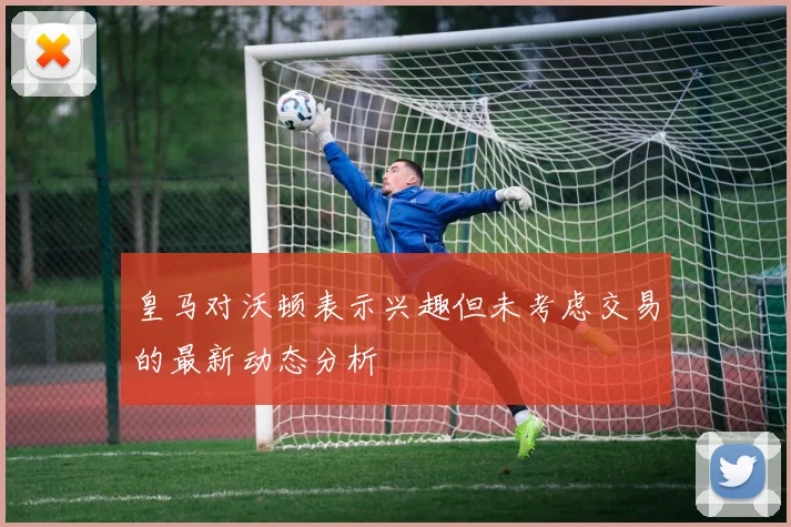 皇马对沃顿表示兴趣但未考虑交易的最新动态分析