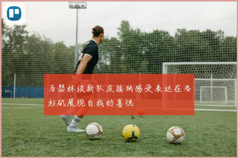 马瑟林谈新队友接纳感受表达在洛杉矶展现自我的喜悦