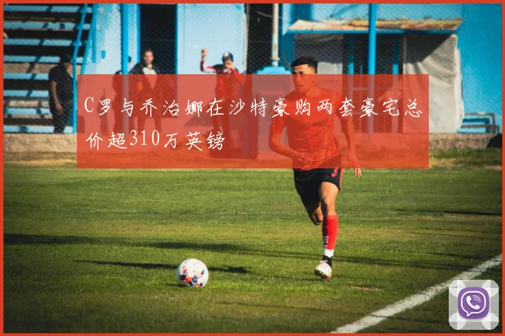 C罗与乔治娜在沙特豪购两套豪宅总价超310万英镑