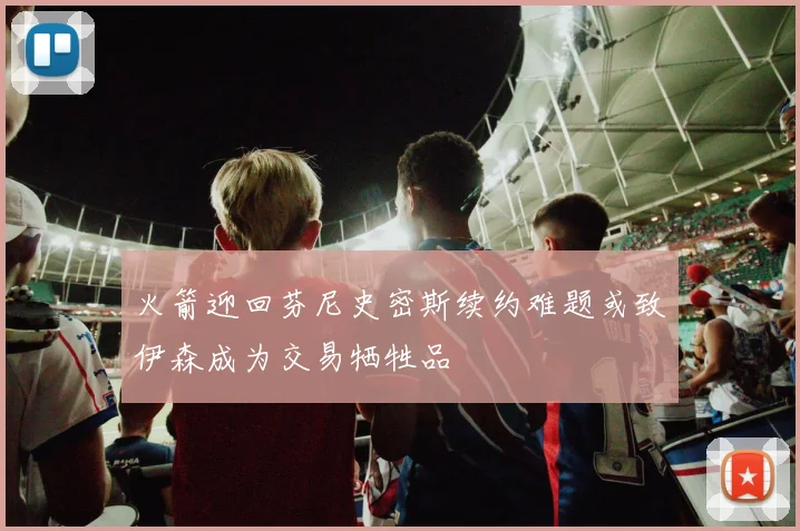 火箭迎回芬尼史密斯续约难题或致伊森成为交易牺牲品