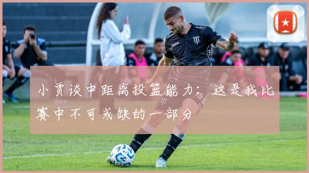 小贾谈中距离投篮能力：这是我比赛中不可或缺的一部分