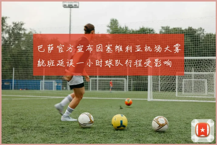 巴萨官方宣布因塞维利亚机场大雾航班延误一小时球队行程受影响