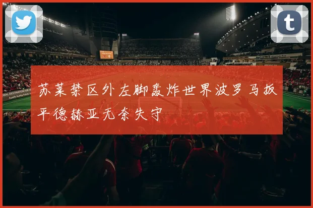 苏莱禁区外左脚轰炸世界波罗马扳平德赫亚无奈失守