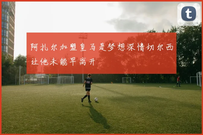 阿扎尔加盟皇马是梦想深情切尔西让他未能早离开