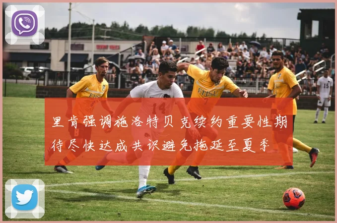 里肯强调施洛特贝克续约重要性期待尽快达成共识避免拖延至夏季